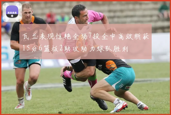 瓦兰表现惊艳全场7投全中高效斩获15分6篮板2助攻助力球队胜利