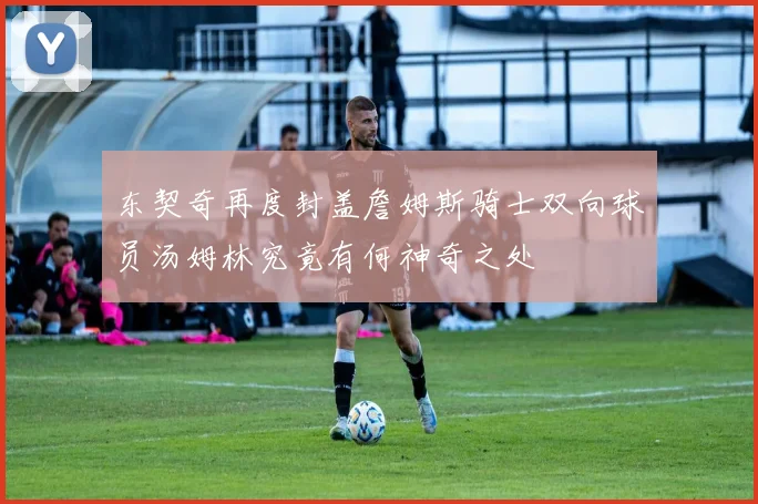 东契奇再度封盖詹姆斯骑士双向球员汤姆林究竟有何神奇之处