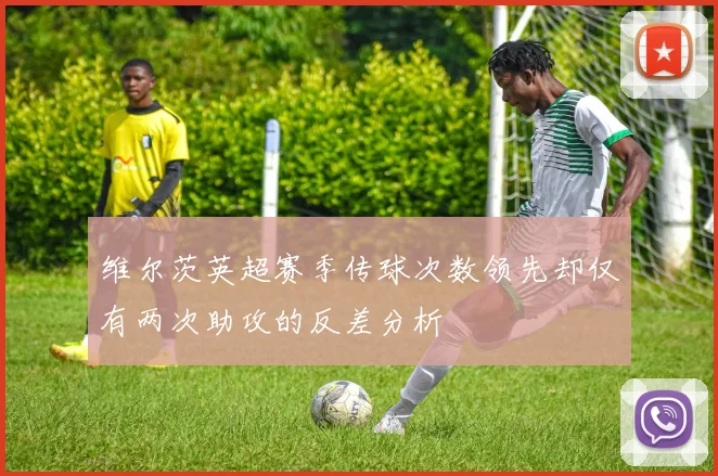 维尔茨英超赛季传球次数领先却仅有两次助攻的反差分析