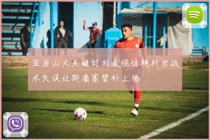 亚历山大关键时刻表现惊艳科尔战术失误让斯潘塞替补上场