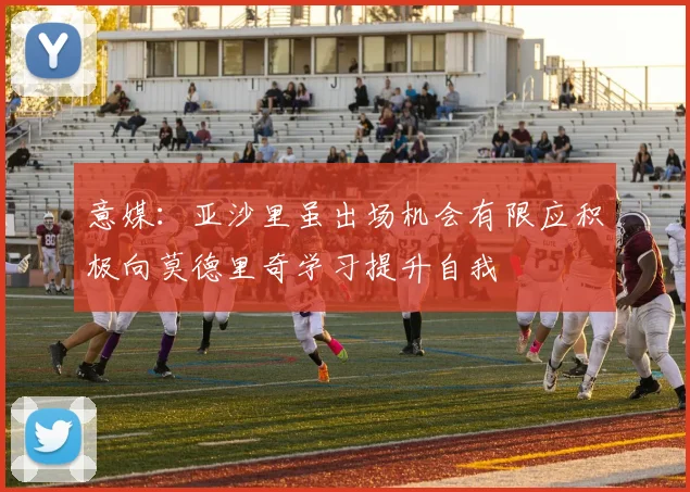 意媒：亚沙里虽出场机会有限应积极向莫德里奇学习提升自我