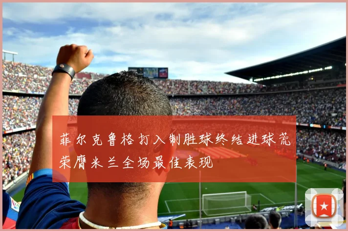 菲尔克鲁格打入制胜球终结进球荒荣膺米兰全场最佳表现