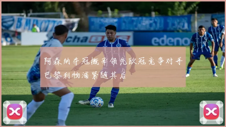 阿森纳夺冠概率领先欧冠竞争对手巴黎利物浦紧随其后