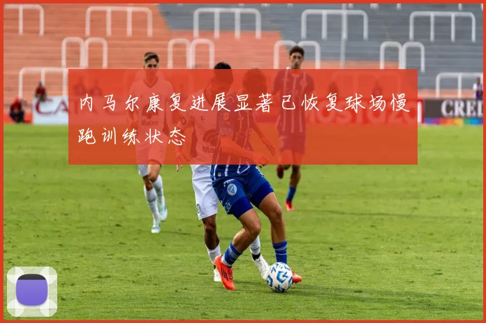 内马尔康复进展显著已恢复球场慢跑训练状态