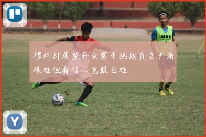 穆科科展望丹麦赛季挑战直言开局艰难但有信心克服困难