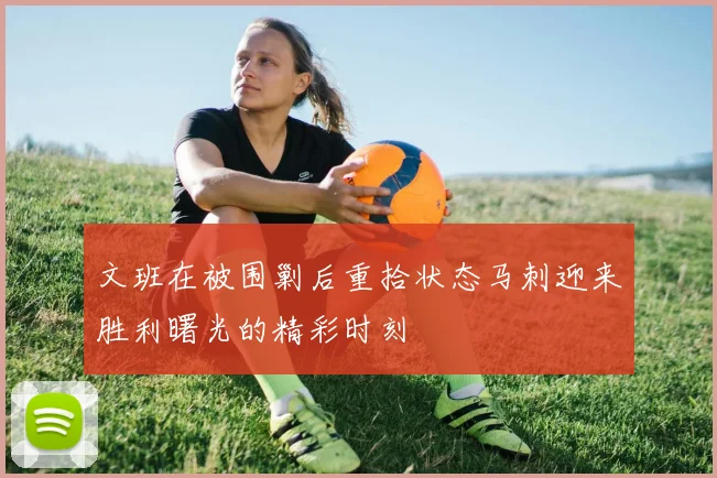 文班在被围剿后重拾状态马刺迎来胜利曙光的精彩时刻