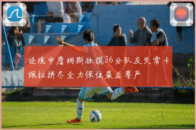 逆境中詹姆斯独揽36分队友失常卡佩拉拼尽全力保住最后尊严