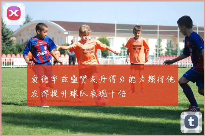 爱德华兹盛赞麦丹得分能力期待他发挥提升球队表现十倍