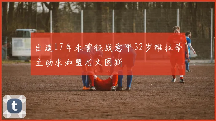 出道17年未曾征战意甲32岁维拉蒂主动求加盟尤文图斯