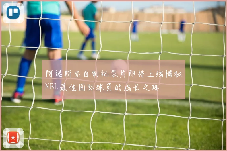 阿诺斯克自制纪录片即将上线揭秘NBL最佳国际球员的成长之路