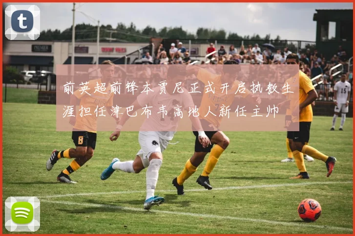 前英超前锋本贾尼正式开启执教生涯担任津巴布韦高地人新任主帅