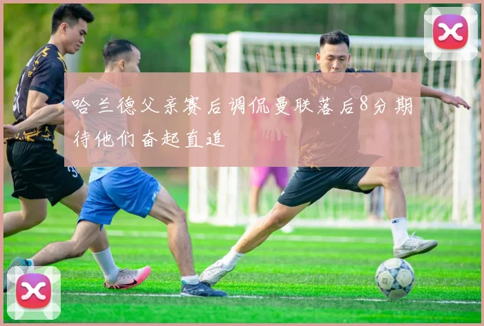 哈兰德父亲赛后调侃曼联落后8分期待他们奋起直追