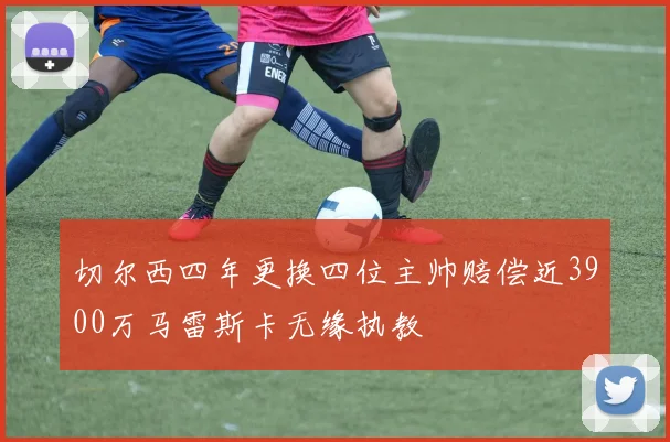 切尔西四年更换四位主帅赔偿近3900万马雷斯卡无缘执教