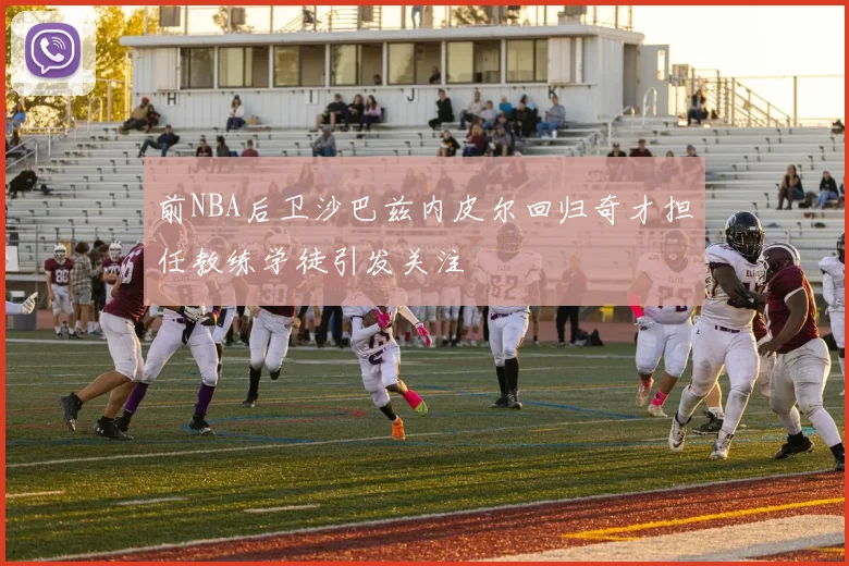 前NBA后卫沙巴兹内皮尔回归奇才担任教练学徒引发关注