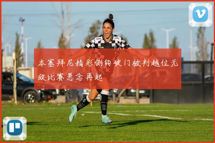 本塞拜尼精彩侧钩破门被判越位无效比赛悬念再起