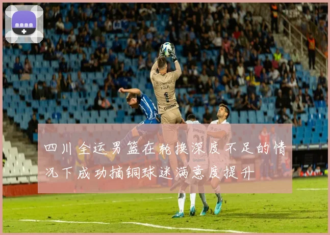 四川全运男篮在轮换深度不足的情况下成功摘铜球迷满意度提升