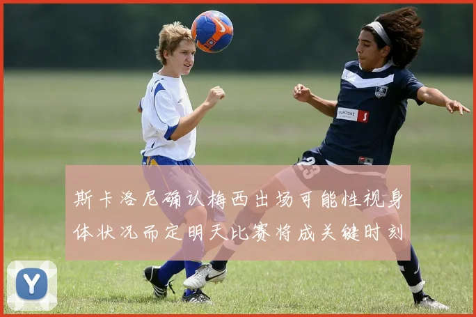斯卡洛尼确认梅西出场可能性视身体状况而定明天比赛将成关键时刻