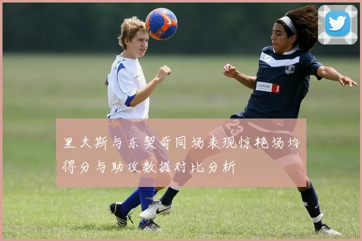 里夫斯与东契奇同场表现惊艳场均得分与助攻数据对比分析