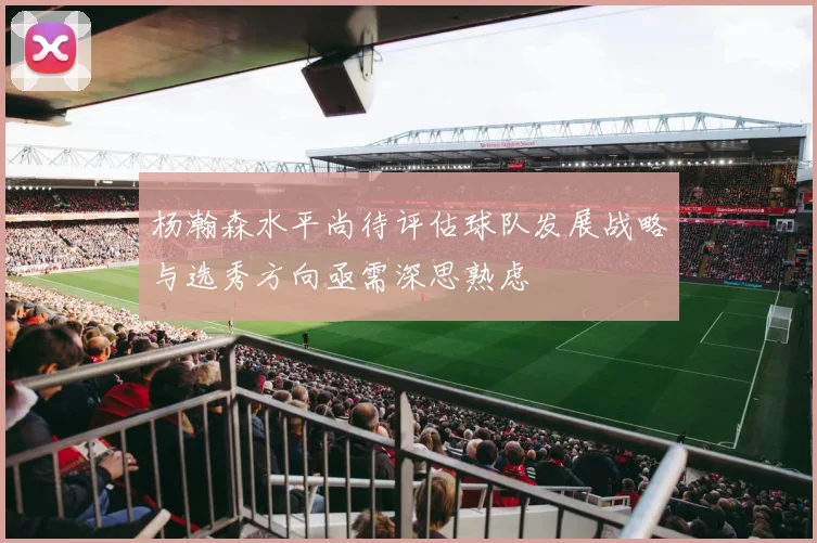 杨瀚森水平尚待评估球队发展战略与选秀方向亟需深思熟虑