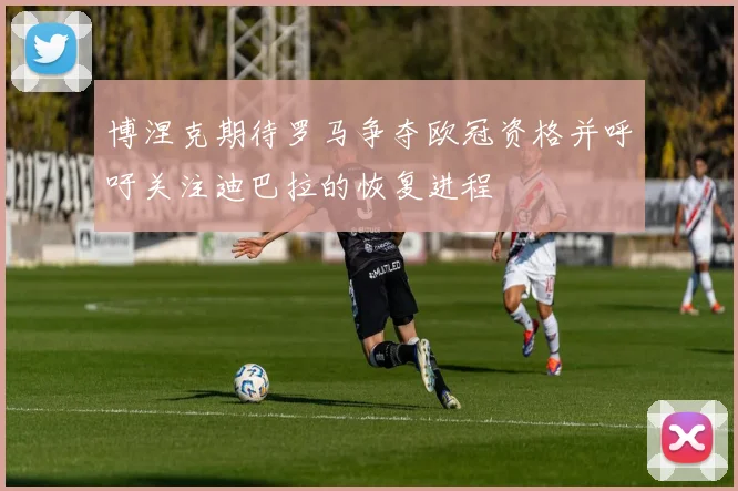 博涅克期待罗马争夺欧冠资格并呼吁关注迪巴拉的恢复进程