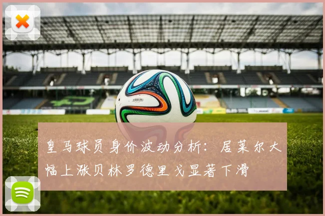 皇马球员身价波动分析：居莱尔大幅上涨贝林罗德里戈显著下滑