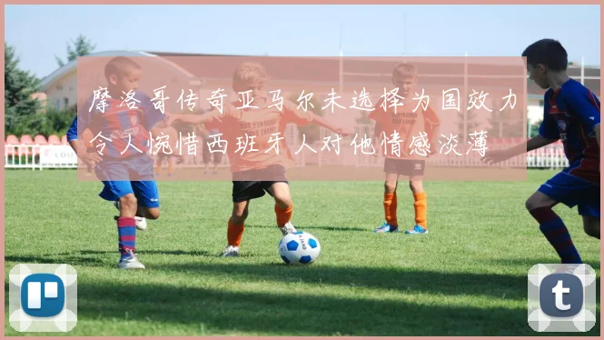 摩洛哥传奇亚马尔未选择为国效力令人惋惜西班牙人对他情感淡薄