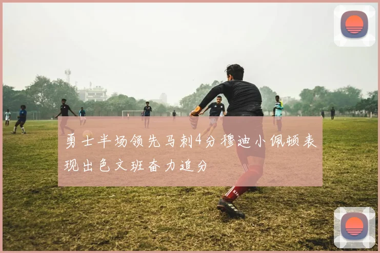 勇士半场领先马刺4分穆迪小佩顿表现出色文班奋力追分