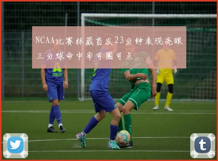 NCAA比赛林葳首发23分钟表现亮眼三分球命中率可圈可点
