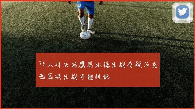 76人对决老鹰恩比德出战存疑马克西因病出战可能性低