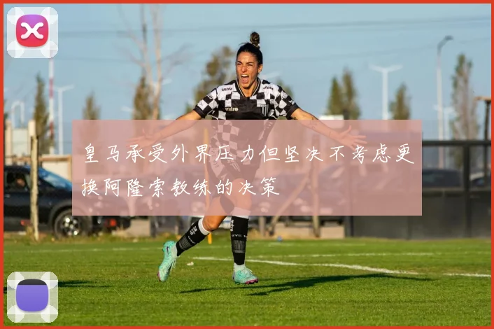 皇马承受外界压力但坚决不考虑更换阿隆索教练的决策