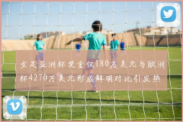 女足亚洲杯奖金仅180万美元与欧洲杯4270万美元形成鲜明对比引发热议