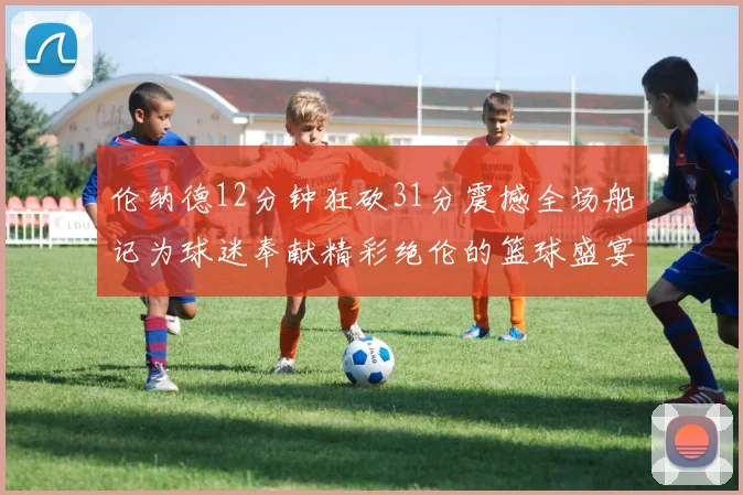 伦纳德12分钟狂砍31分震撼全场船记为球迷奉献精彩绝伦的篮球盛宴