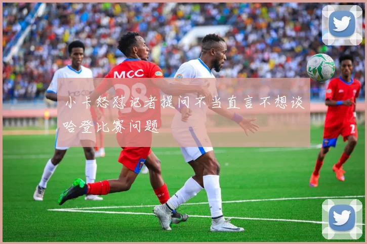 小卡怒怼记者提问不当直言不想谈哈登比赛问题