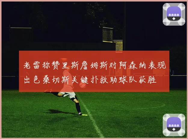 老雷称赞里斯詹姆斯对阿森纳表现出色桑切斯关键扑救助球队获胜