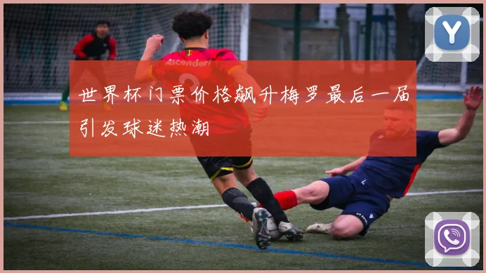 世界杯门票价格飙升梅罗最后一届引发球迷热潮