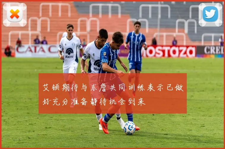 艾顿期待与东詹共同训练表示已做好充分准备静待机会到来