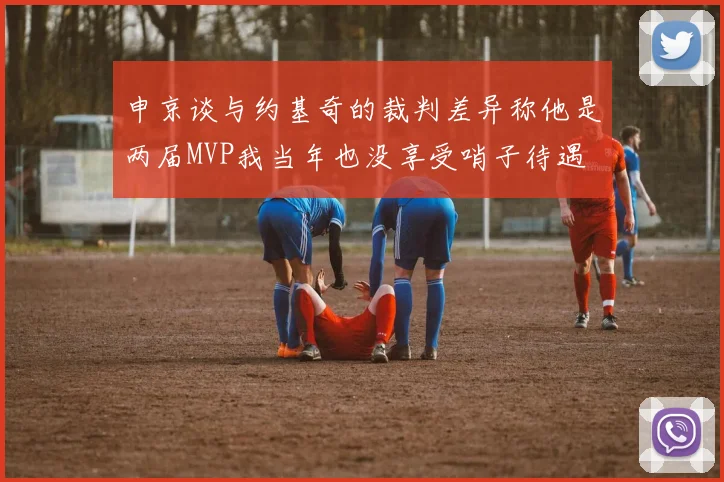申京谈与约基奇的裁判差异称他是两届MVP我当年也没享受哨子待遇