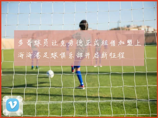 多哥球员让克劳德正式租借加盟上海海港足球俱乐部开启新征程