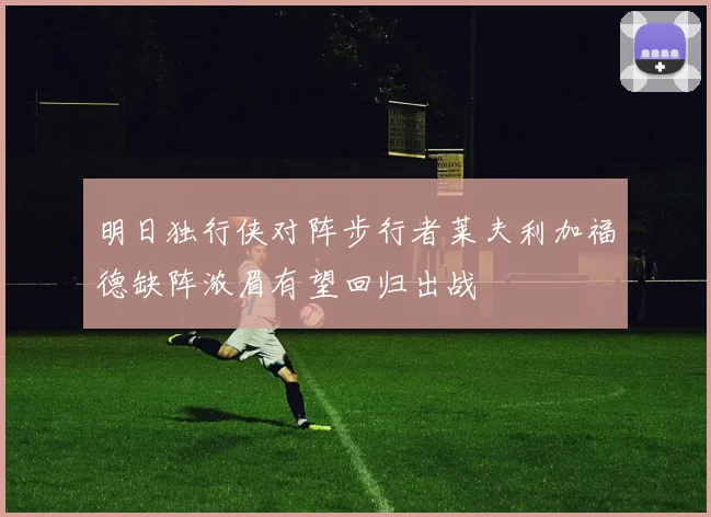明日独行侠对阵步行者莱夫利加福德缺阵浓眉有望回归出战