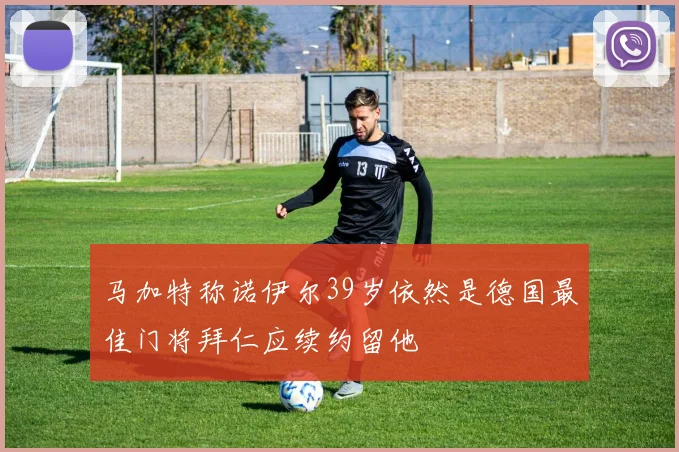 马加特称诺伊尔39岁依然是德国最佳门将拜仁应续约留他